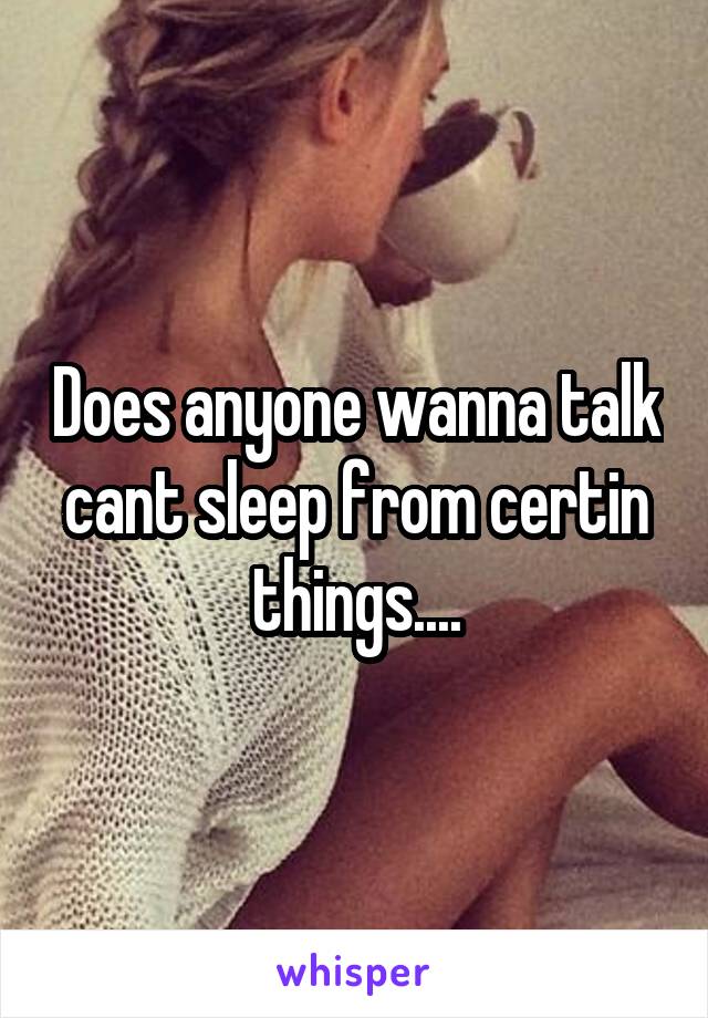 Does anyone wanna talk cant sleep from certin things....