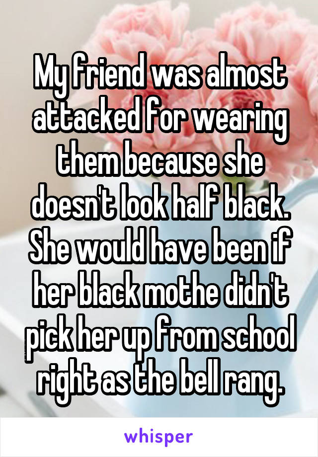 My friend was almost attacked for wearing them because she doesn't look half black. She would have been if her black mothe didn't pick her up from school right as the bell rang.