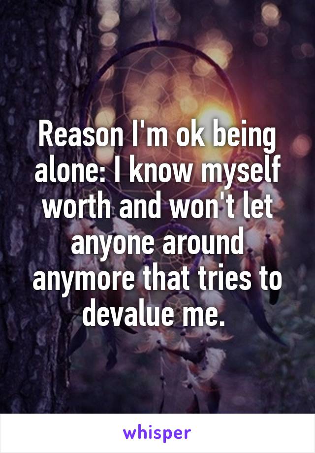 Reason I'm ok being alone: I know myself worth and won't let anyone around anymore that tries to devalue me. 