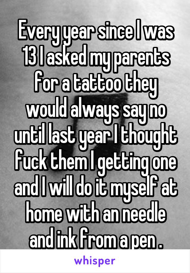 Every year since I was 13 I asked my parents for a tattoo they would always say no until last year I thought fuck them I getting one and I will do it myself at home with an needle and ink from a pen .