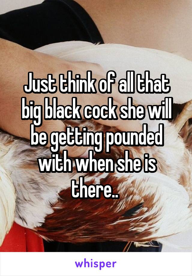 Just think of all that big black cock she will be getting pounded with when she is there.. 