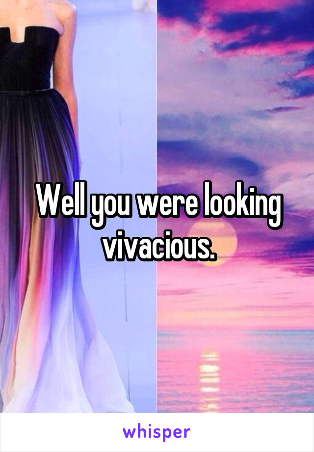 Well you were looking vivacious.