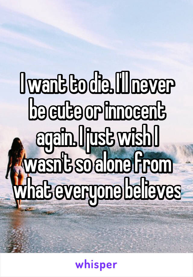 I want to die. I'll never be cute or innocent again. I just wish I wasn't so alone from what everyone believes