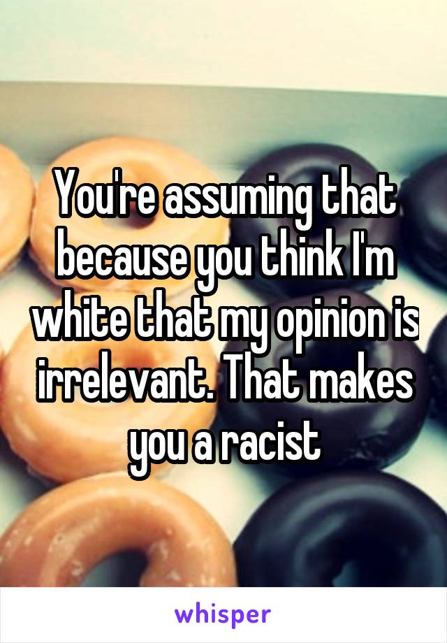 You're assuming that because you think I'm white that my opinion is irrelevant. That makes you a racist