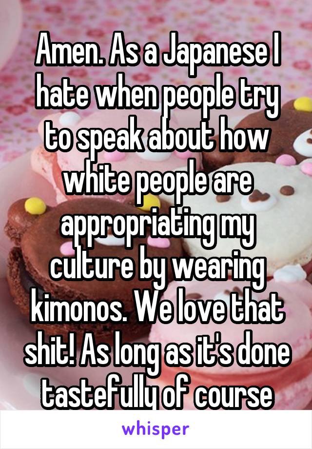 Amen. As a Japanese I hate when people try to speak about how white people are appropriating my culture by wearing kimonos. We love that shit! As long as it's done tastefully of course