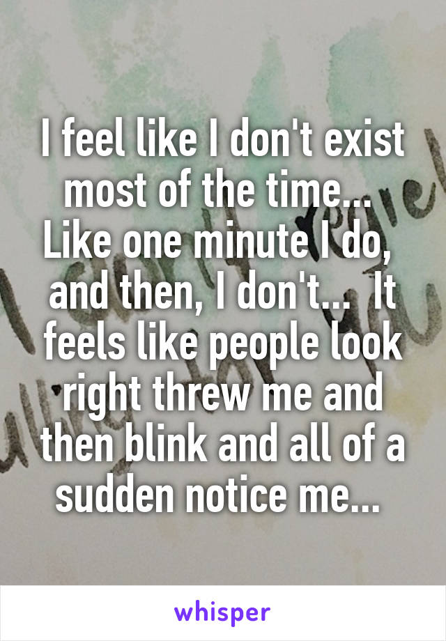 I feel like I don't exist most of the time...  Like one minute I do,  and then, I don't...  It feels like people look right threw me and then blink and all of a sudden notice me... 