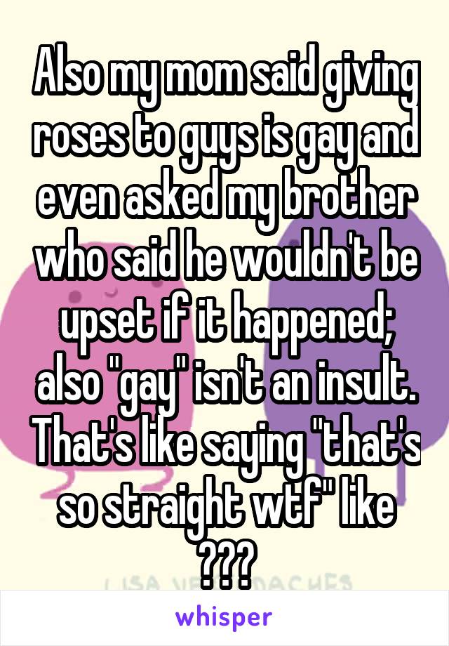 Also my mom said giving roses to guys is gay and even asked my brother who said he wouldn't be upset if it happened; also "gay" isn't an insult. That's like saying "that's so straight wtf" like ???