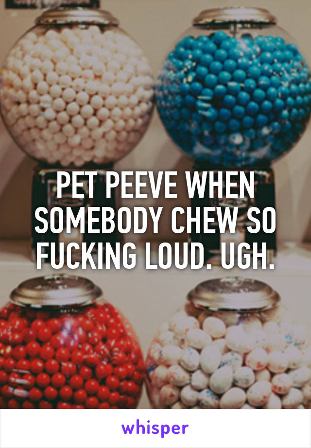 PET PEEVE WHEN SOMEBODY CHEW SO FUCKING LOUD. UGH.