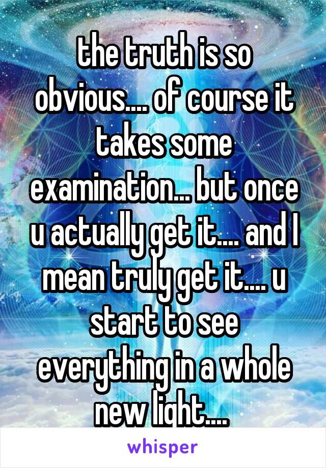 the truth is so obvious.... of course it takes some examination... but once u actually get it.... and I mean truly get it.... u start to see everything in a whole new light.... 