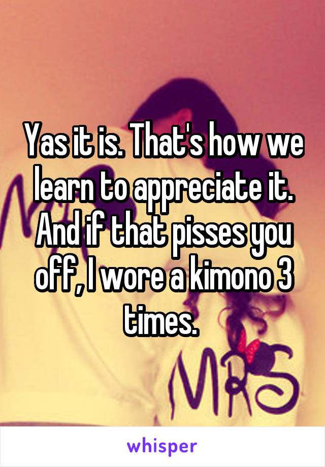 Yas it is. That's how we learn to appreciate it. And if that pisses you off, I wore a kimono 3 times. 