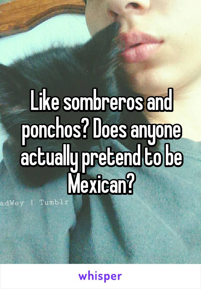 Like sombreros and ponchos? Does anyone actually pretend to be Mexican?