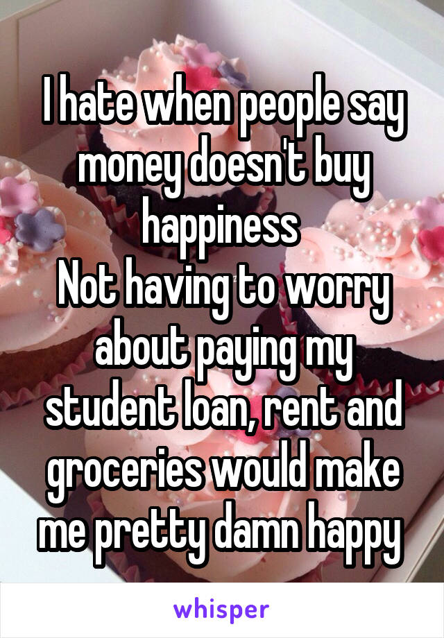 I hate when people say money doesn't buy happiness 
Not having to worry about paying my student loan, rent and groceries would make me pretty damn happy 