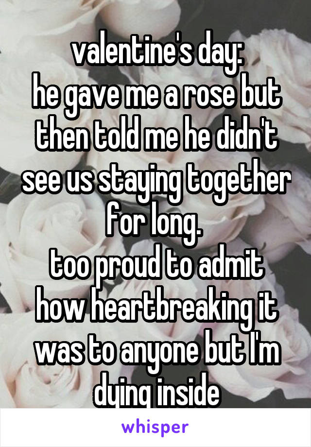 valentine's day:
he gave me a rose but then told me he didn't see us staying together for long. 
too proud to admit how heartbreaking it was to anyone but I'm dying inside