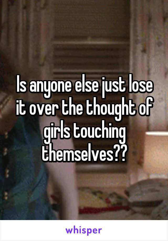 Is anyone else just lose it over the thought of girls touching themselves??