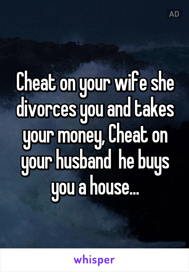 Cheat on your wife she divorces you and takes your money, Cheat on your husband  he buys you a house...