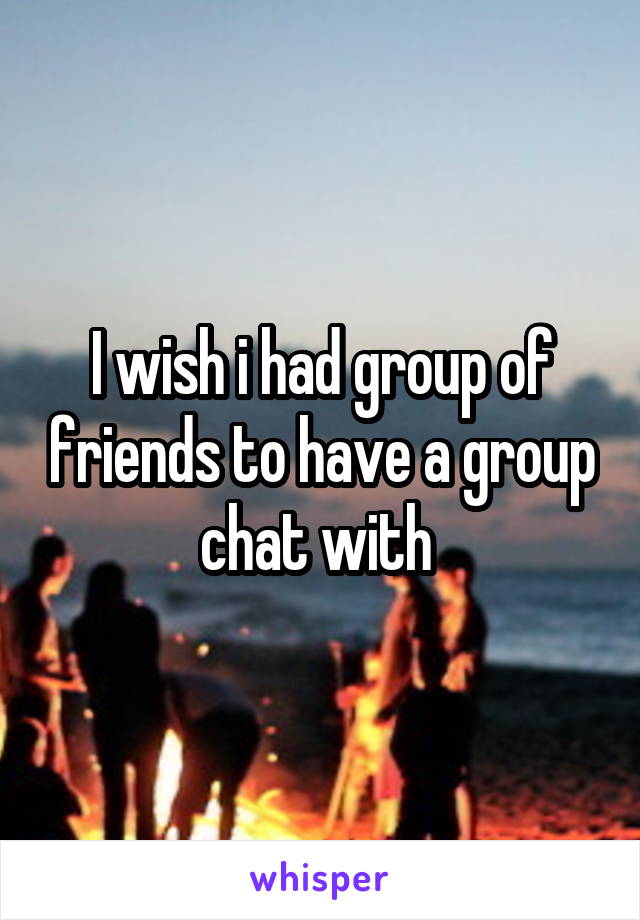 I wish i had group of friends to have a group chat with 