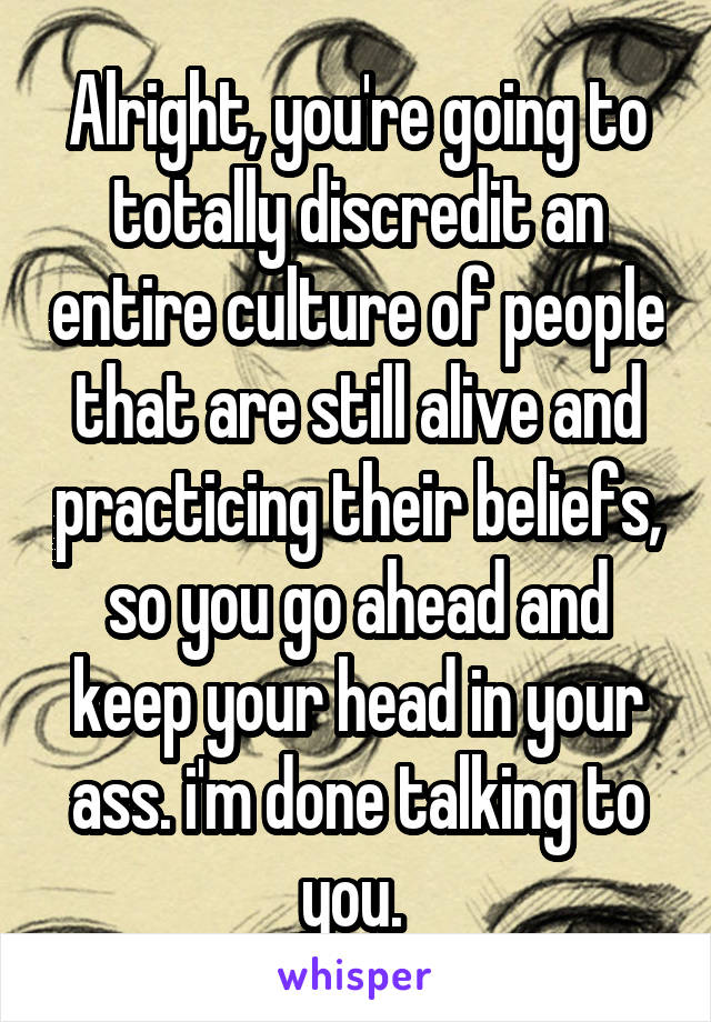 Alright, you're going to totally discredit an entire culture of people that are still alive and practicing their beliefs, so you go ahead and keep your head in your ass. i'm done talking to you. 