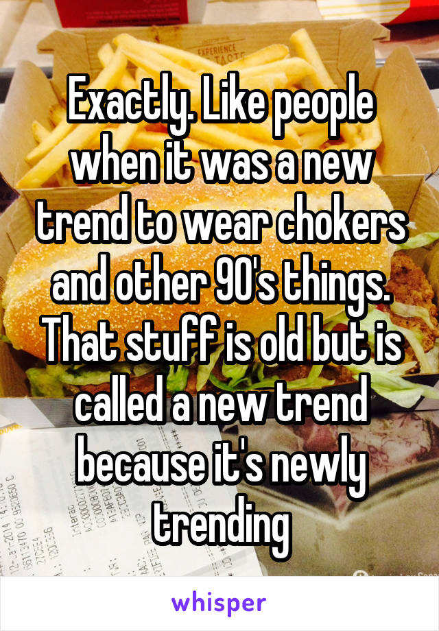 Exactly. Like people when it was a new trend to wear chokers and other 90's things. That stuff is old but is called a new trend because it's newly trending