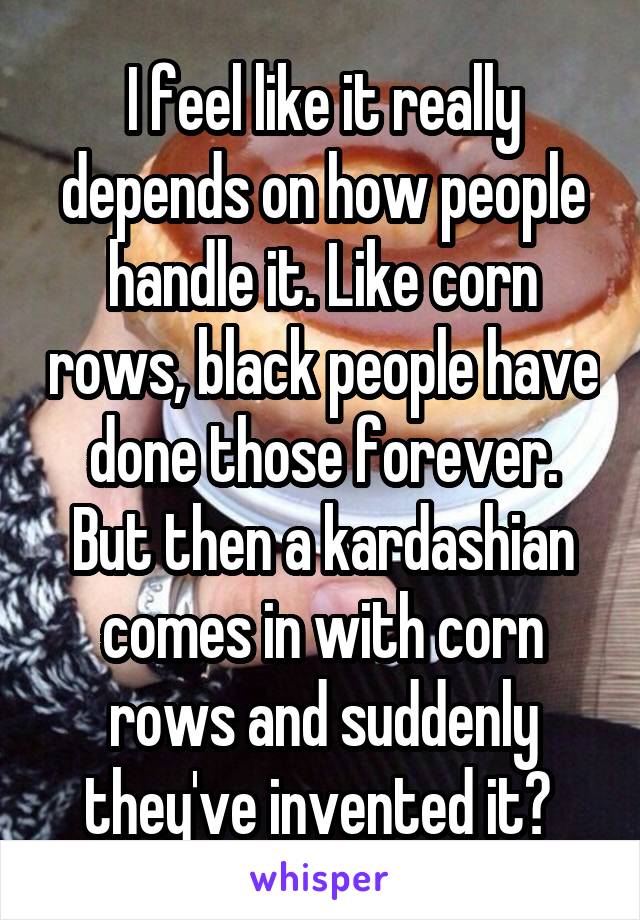 I feel like it really depends on how people handle it. Like corn rows, black people have done those forever. But then a kardashian comes in with corn rows and suddenly they've invented it? 