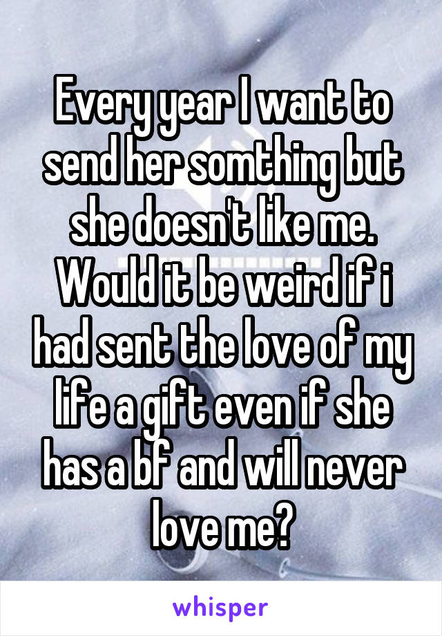 Every year I want to send her somthing but she doesn't like me. Would it be weird if i had sent the love of my life a gift even if she has a bf and will never love me?