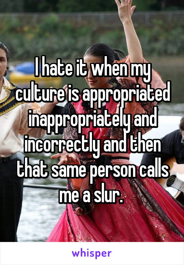 I hate it when my culture is appropriated inappropriately and incorrectly and then that same person calls me a slur. 