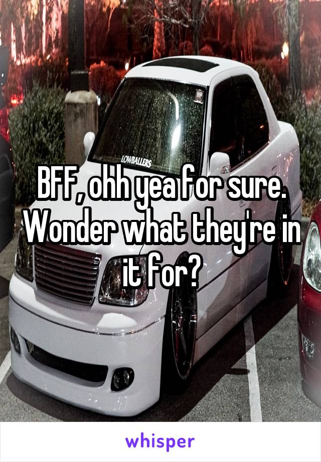 BFF, ohh yea for sure. Wonder what they're in it for?