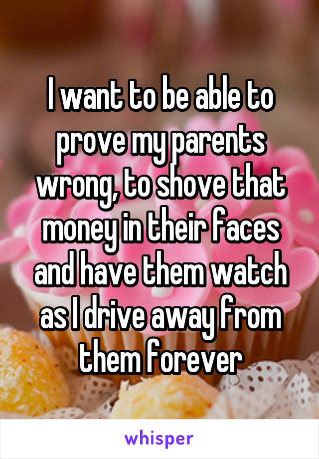 I want to be able to prove my parents wrong, to shove that money in their faces and have them watch as I drive away from them forever