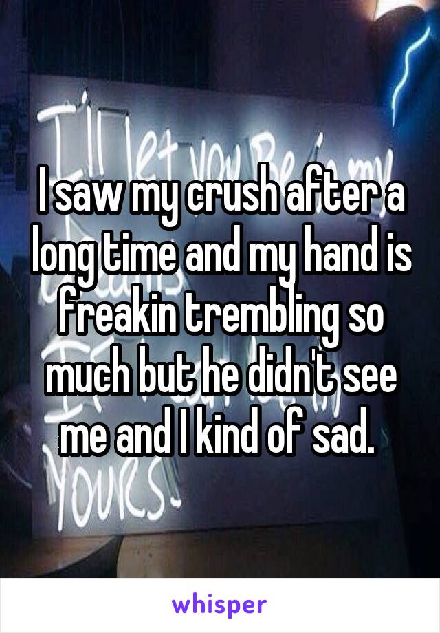 I saw my crush after a long time and my hand is freakin trembling so much but he didn't see me and I kind of sad. 