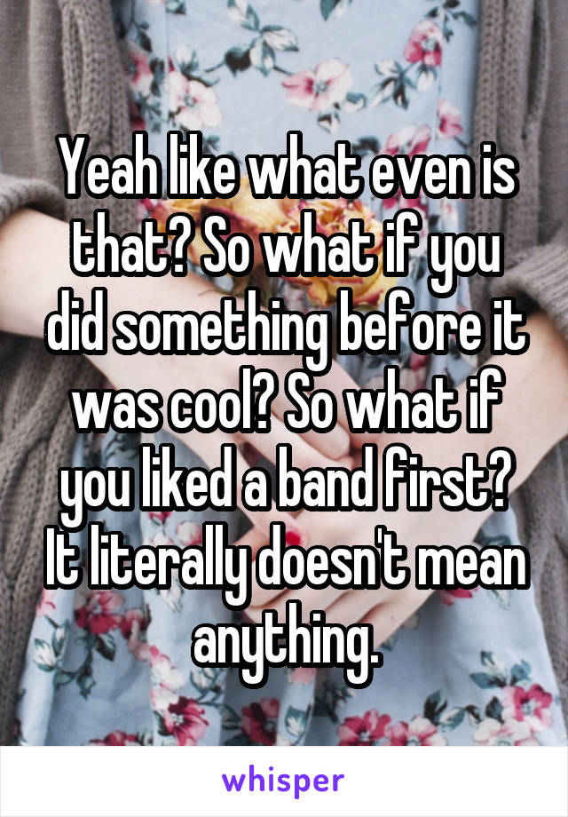 Yeah like what even is that? So what if you did something before it was cool? So what if you liked a band first? It literally doesn't mean anything.