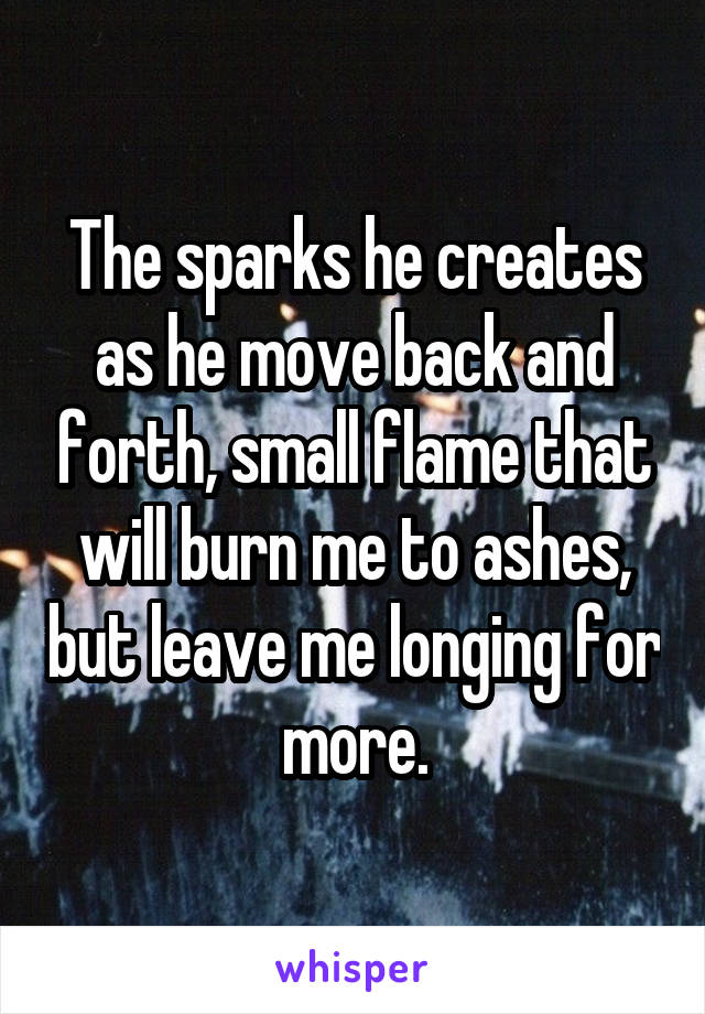 The sparks he creates as he move back and forth, small flame that will burn me to ashes, but leave me longing for more.