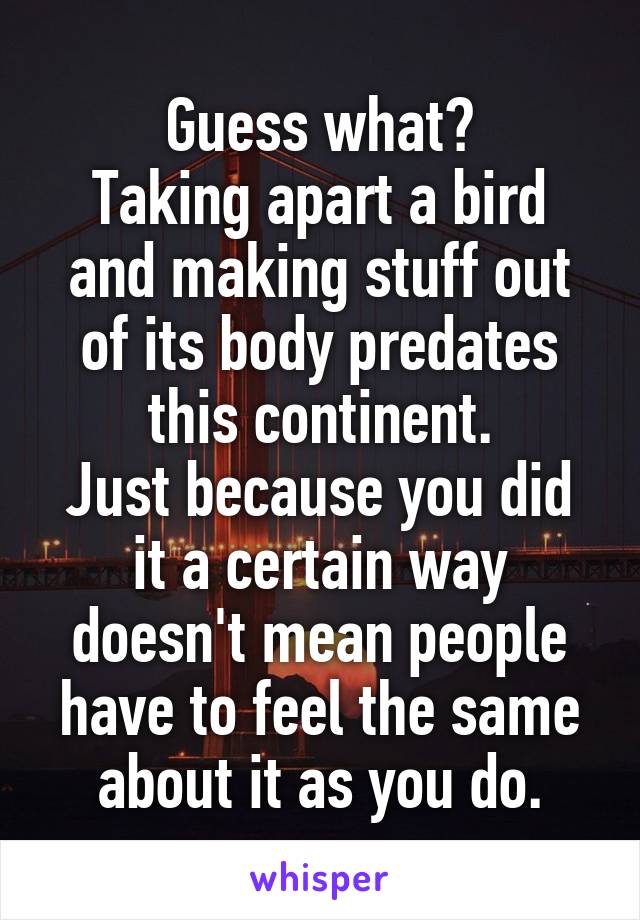 Guess what?
Taking apart a bird and making stuff out of its body predates this continent.
Just because you did it a certain way doesn't mean people have to feel the same about it as you do.