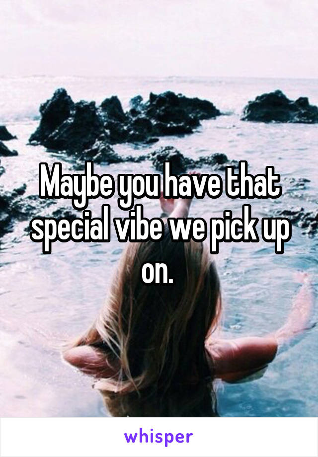 Maybe you have that special vibe we pick up on. 