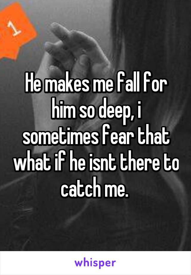 He makes me fall for him so deep, i sometimes fear that what if he isnt there to catch me. 