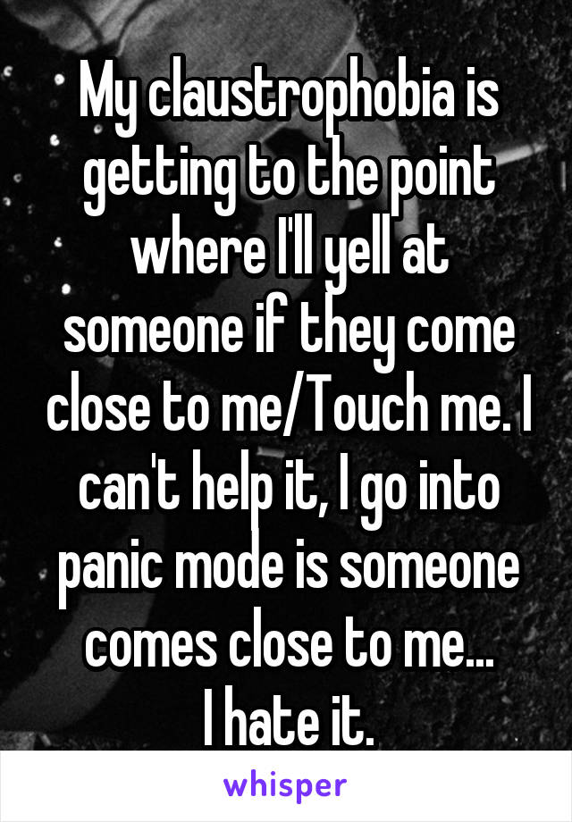 My claustrophobia is getting to the point where I'll yell at someone if they come close to me/Touch me. I can't help it, I go into panic mode is someone comes close to me...
I hate it.