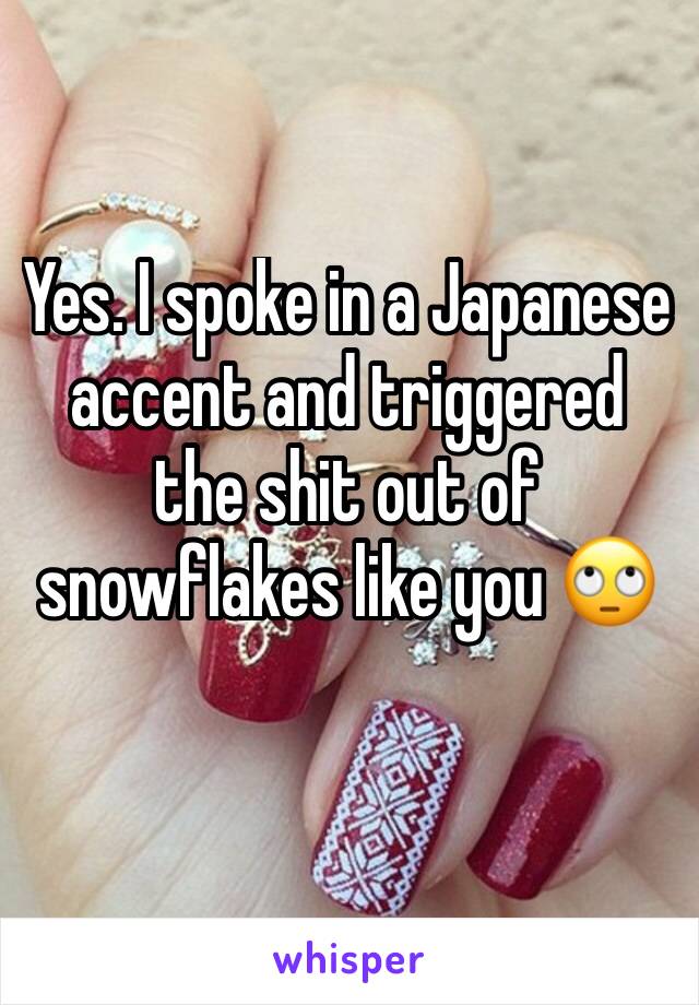 Yes. I spoke in a Japanese accent and triggered the shit out of snowflakes like you 🙄