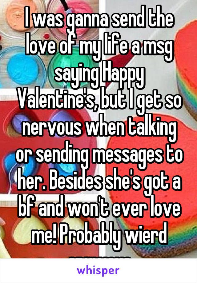 I was ganna send the love of my life a msg saying Happy Valentine's, but I get so nervous when talking or sending messages to her. Besides she's got a bf and won't ever love me! Probably wierd anyways