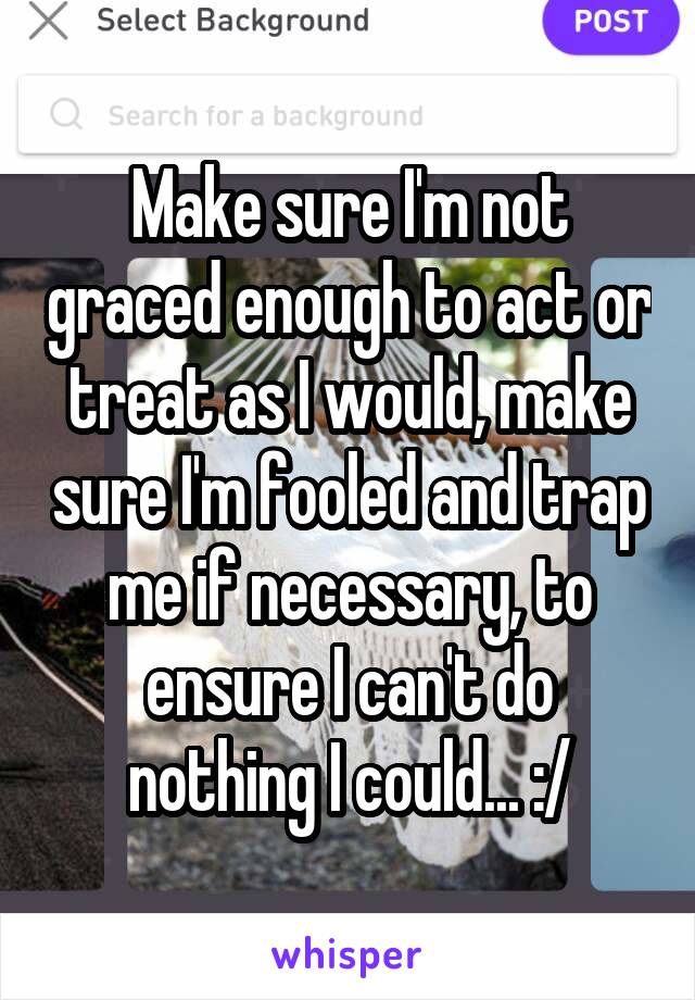 Make sure I'm not graced enough to act or treat as I would, make sure I'm fooled and trap me if necessary, to ensure I can't do nothing I could... :/