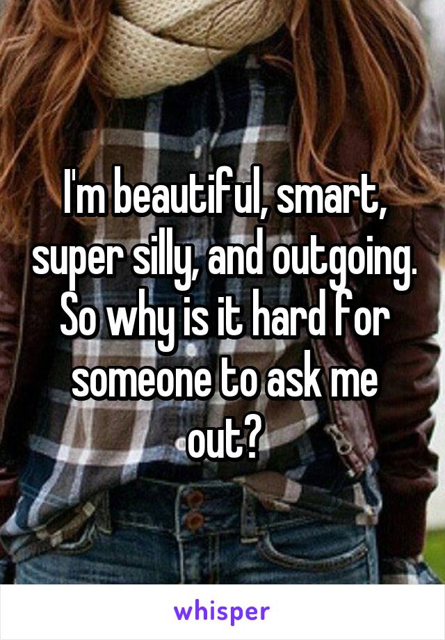 I'm beautiful, smart, super silly, and outgoing. So why is it hard for someone to ask me out?