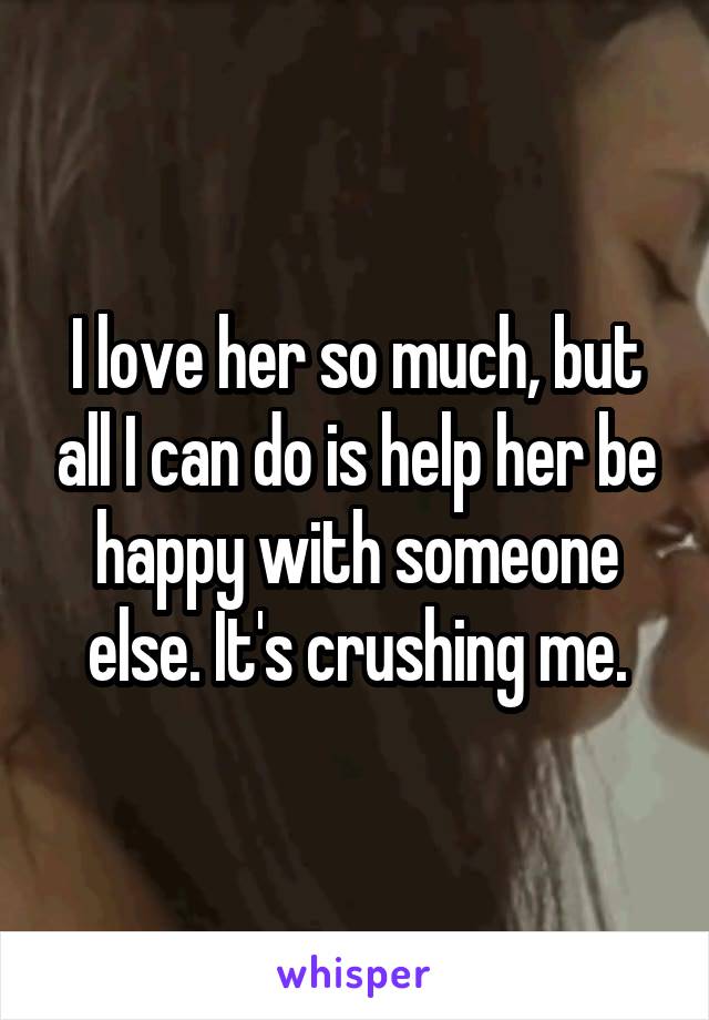 I love her so much, but all I can do is help her be happy with someone else. It's crushing me.