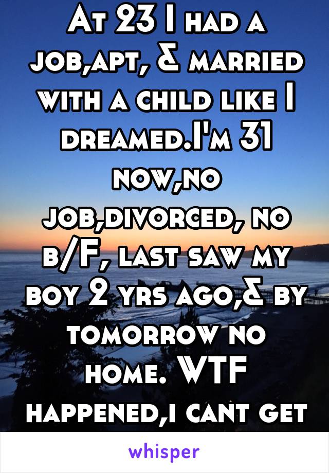 At 23 I had a job,apt, & married with a child like I dreamed.I'm 31 now,no job,divorced, no b/F, last saw my boy 2 yrs ago,& by tomorrow no home. WTF happened,i cant get myself back up.