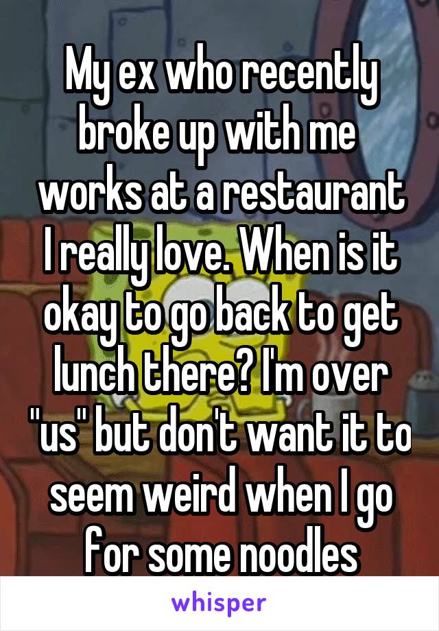 My ex who recently broke up with me  works at a restaurant I really love. When is it okay to go back to get lunch there? I'm over "us" but don't want it to seem weird when I go for some noodles