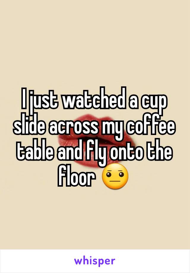 I just watched a cup slide across my coffee table and fly onto the floor 😐