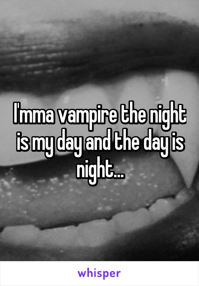 I'mma vampire the night is my day and the day is night...