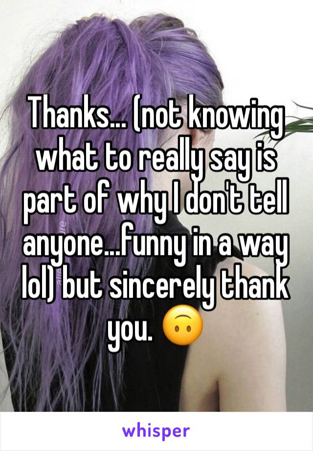 Thanks... (not knowing what to really say is part of why I don't tell anyone...funny in a way lol) but sincerely thank you. 🙃