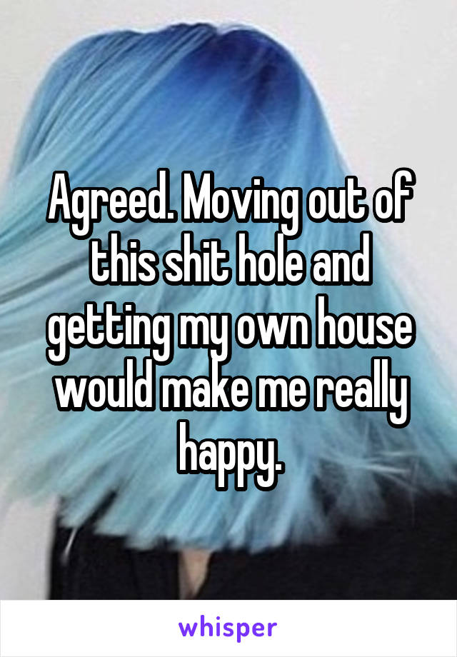 Agreed. Moving out of this shit hole and getting my own house would make me really happy.