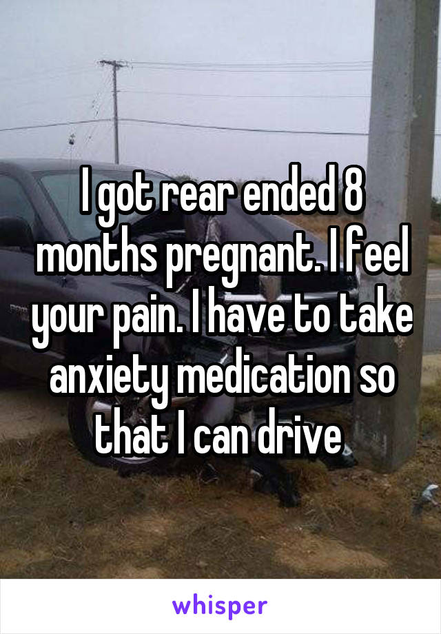 I got rear ended 8 months pregnant. I feel your pain. I have to take anxiety medication so that I can drive 