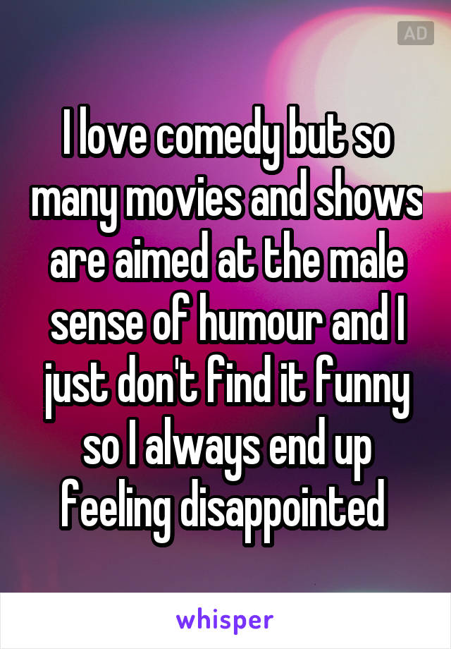 I love comedy but so many movies and shows are aimed at the male sense of humour and I just don't find it funny so I always end up feeling disappointed 