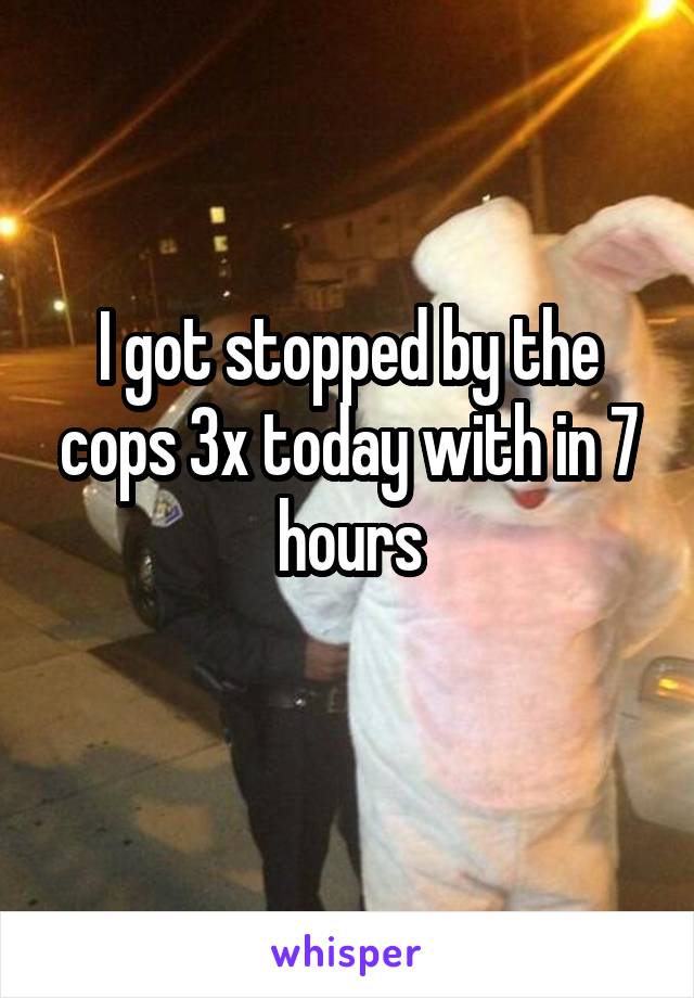 I got stopped by the cops 3x today with in 7 hours
