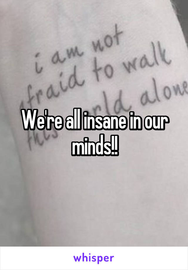 We're all insane in our minds!!