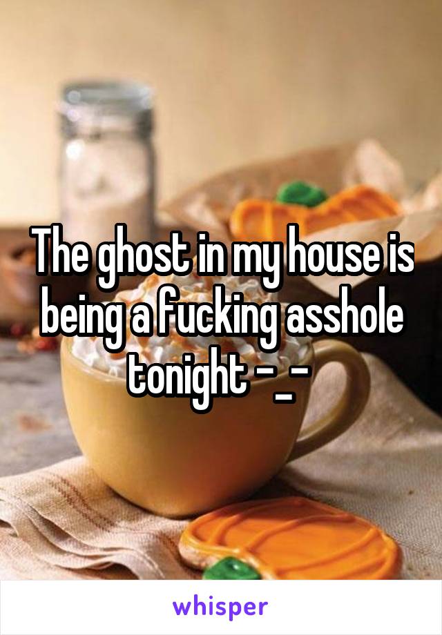 The ghost in my house is being a fucking asshole tonight -_- 